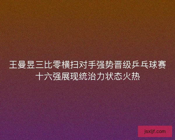 王曼昱三比零横扫对手强势晋级乒乓球赛十六强展现统治力状态火热