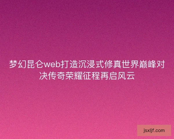 梦幻昆仑web打造沉浸式修真世界巅峰对决传奇荣耀征程再启风云