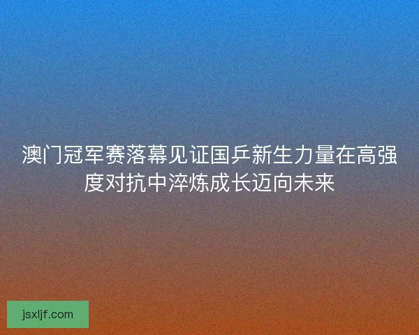 澳门冠军赛落幕见证国乒新生力量在高强度对抗中淬炼成长迈向未来