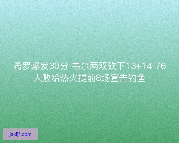 希罗爆发30分 韦尔两双砍下13+14 76人败给热火提前8场宣告钓鱼