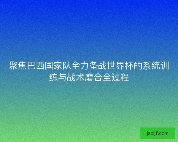 聚焦巴西国家队全力备战世界杯的系统训练与战术磨合全过程