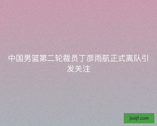 中国男篮第二轮裁员丁彦雨航正式离队引发关注