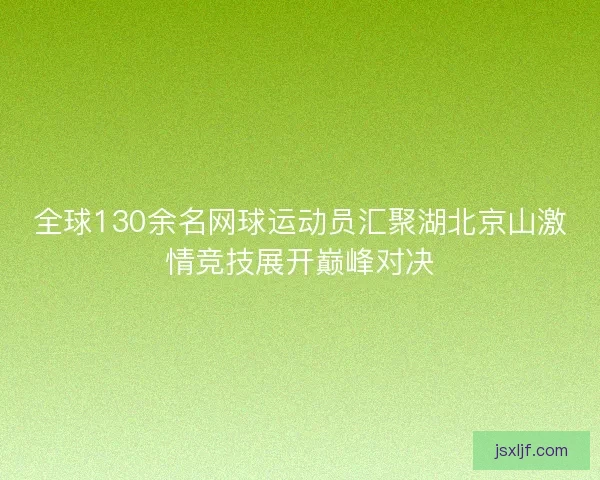 全球130余名网球运动员汇聚湖北京山激情竞技展开巅峰对决