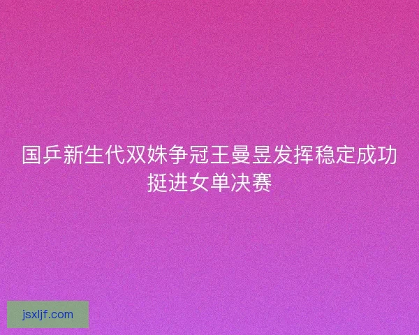 国乒新生代双姝争冠王曼昱发挥稳定成功挺进女单决赛