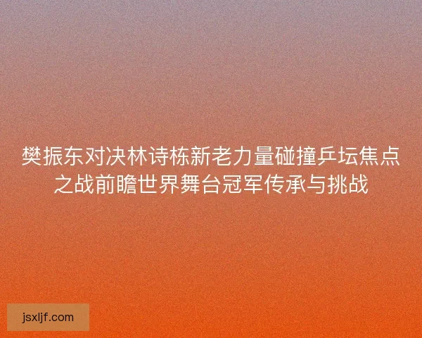 樊振东对决林诗栋新老力量碰撞乒坛焦点之战前瞻世界舞台冠军传承与挑战