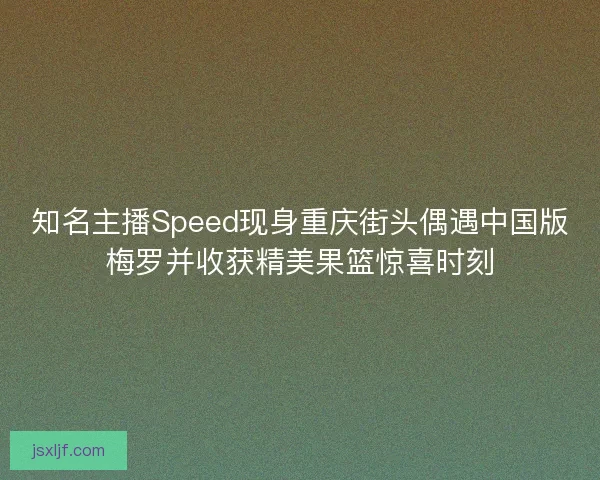 知名主播Speed现身重庆街头偶遇中国版梅罗并收获精美果篮惊喜时刻