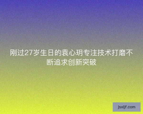 刚过27岁生日的袁心玥专注技术打磨不断追求创新突破